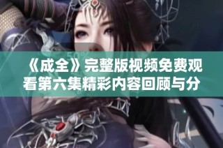 《成全》完整版视频免费观看第六集精彩内容回顾与分析