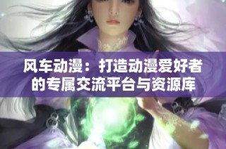 风车动漫：打造动漫爱好者的专属交流平台与资源库