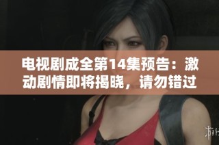 电视剧成全第14集预告：激动剧情即将揭晓，请勿错过精彩瞬间