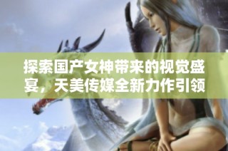 探索国产女神带来的视觉盛宴，天美传媒全新力作引领潮流
