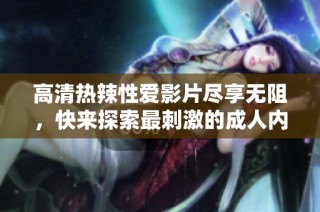 高清热辣性爱影片尽享无阻，快来探索最刺激的成人内容