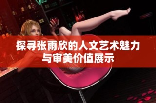 探寻张雨欣的人文艺术魅力与审美价值展示