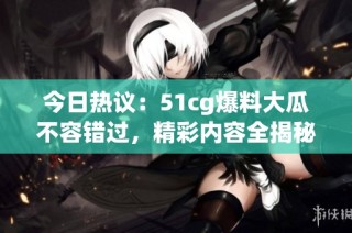 今日热议：51cg爆料大瓜不容错过，精彩内容全揭秘！