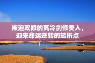 被迫双修的高冷剑修美人，迎来命运逆转的转折点