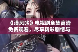 《漠风吟》电视剧全集高清免费观看，尽享精彩剧情与绝美画面