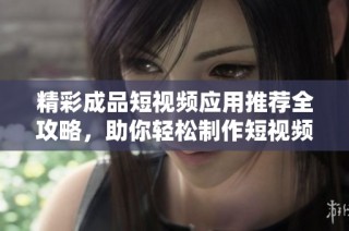 精彩成品短视频应用推荐全攻略，助你轻松制作短视频作品