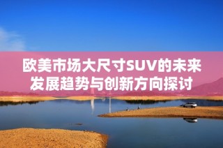 欧美市场大尺寸SUV的未来发展趋势与创新方向探讨