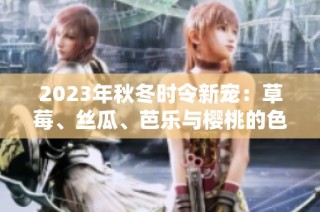 2023年秋冬时令新宠：草莓、丝瓜、芭乐与樱桃的色彩盛宴