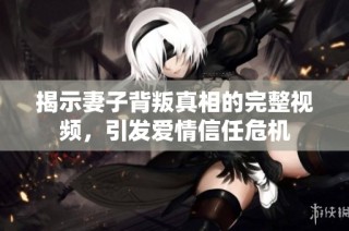 揭示妻子背叛真相的完整视频，引发爱情信任危机