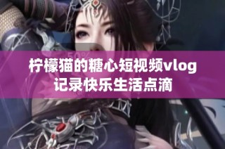 柠檬猫的糖心短视频vlog记录快乐生活点滴