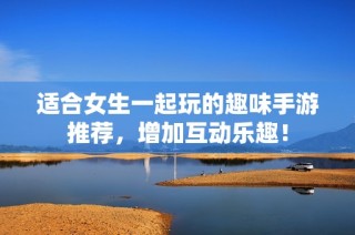 适合女生一起玩的趣味手游推荐，增加互动乐趣！