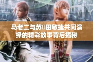 马老二与苏玥田敏捷共同演绎的精彩故事背后揭秘