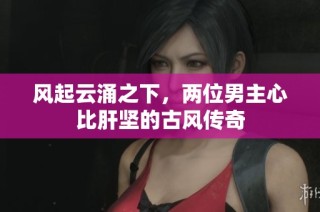 风起云涌之下，两位男主心比肝坚的古风传奇