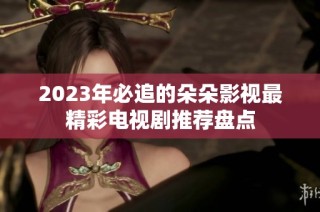 2023年必追的朵朵影视最精彩电视剧推荐盘点