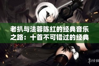 老扒与法蓉陈红的经典音乐之路：十首不可错过的经典曲目盘点