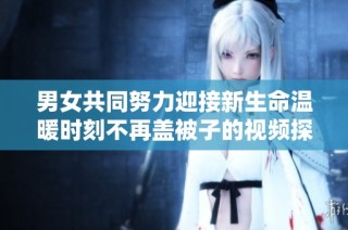 男女共同努力迎接新生命温暖时刻不再盖被子的视频探讨