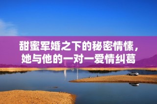 甜蜜军婚之下的秘密情愫，她与他的一对一爱情纠葛