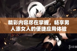 精彩内容尽在掌握，畅享男人添女人的便捷应用体验