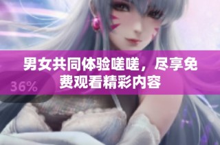男女共同体验嗟嗟，尽享免费观看精彩内容