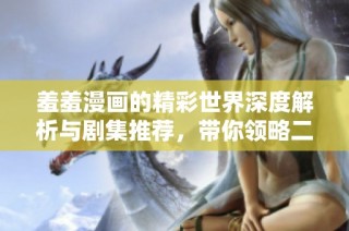 羞羞漫画的精彩世界深度解析与剧集推荐，带你领略二次元的魅力与欢乐