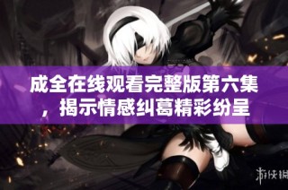 成全在线观看完整版第六集，揭示情感纠葛精彩纷呈