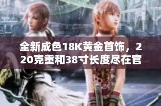 全新成色18K黄金首饰，220克重和38寸长度尽在官网寻找