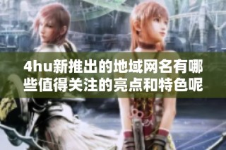 4hu新推出的地域网名有哪些值得关注的亮点和特色呢
