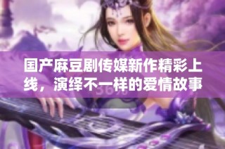 国产麻豆剧传媒新作精彩上线，演绎不一样的爱情故事