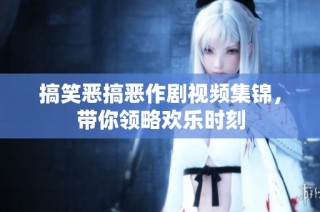 搞笑恶搞恶作剧视频集锦，带你领略欢乐时刻