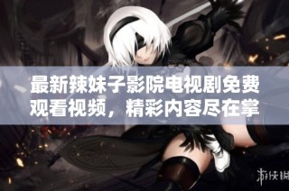 最新辣妹子影院电视剧免费观看视频，精彩内容尽在掌握之中