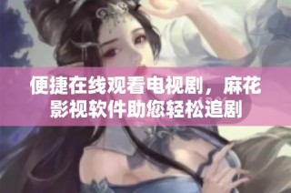 便捷在线观看电视剧，麻花影视软件助您轻松追剧