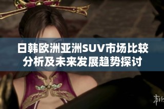 日韩欧洲亚洲SUV市场比较分析及未来发展趋势探讨