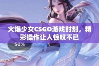 火爆少女CSGO游戏时刻，精彩操作让人惊叹不已