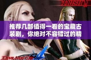 推荐几部值得一看的宝藏古装剧，你绝对不容错过的精彩之选