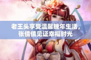 老王头享受温馨晚年生活，张倩倩见证幸福时光