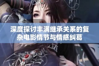 深度探讨丰满继承关系的复杂电影情节与情感纠葛