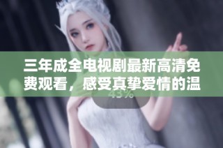 三年成全电视剧最新高清免费观看，感受真挚爱情的温暖与成长