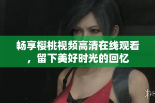 畅享樱桃视频高清在线观看，留下美好时光的回忆