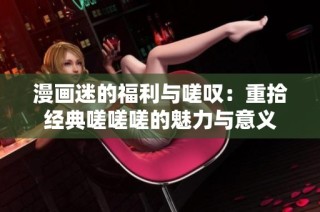 漫画迷的福利与嗟叹：重拾经典嗟嗟嗟的魅力与意义