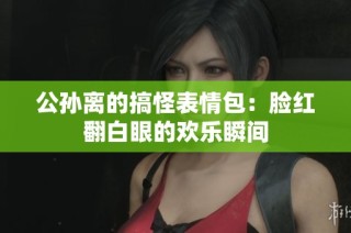 公孙离的搞怪表情包：脸红翻白眼的欢乐瞬间