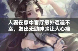 人妻在家中客厅意外遭遇不幸，发出无助呻吟让人心痛不已