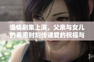 温情剧集上演，父亲与女儿的亲密时刻传递爱的祝福与责任