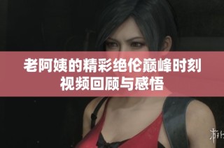 老阿姨的精彩绝伦巅峰时刻视频回顾与感悟