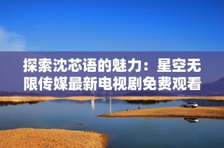 探索沈芯语的魅力：星空无限传媒最新电视剧免费观看方式揭秘