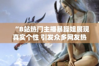 “B站热门主播暴躁姐展现真实个性 引发众多网友热议”