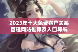 2023年十大免费客户关系管理网站推荐及入口导航