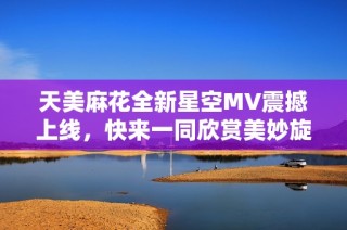 天美麻花全新星空MV震撼上线，快来一同欣赏美妙旋律与视觉盛宴