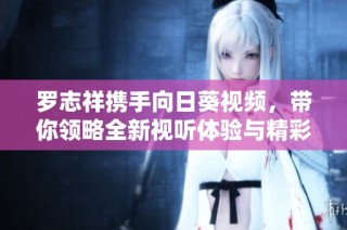 罗志祥携手向日葵视频，带你领略全新视听体验与精彩内容