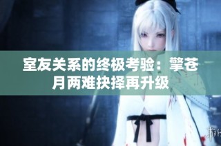 室友关系的终极考验：擎苍月两难抉择再升级