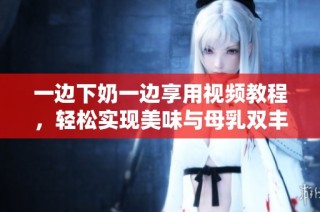 一边下奶一边享用视频教程，轻松实现美味与母乳双丰收
